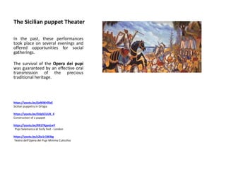 The Sicilian puppet Theater
In the past, these performances
took place on several evenings and
offered opportunities for social
gatherings.
The survival of the Opera dei pupi
was guaranteed by an effective oral
transmission of the precious
traditional heritage.
https://youtu.be/ijeNiWr0SzE
Sicilian puppetry in Ortigia
https://youtu.be/0zlpSCUUK_4
Construction of a puppet
https://youtu.be/RR1TKpasLwY
Pupi Salamanca at Sicily Fest - London
https://youtu.be/sZta1r1WJbg
Teatro dell'Opera dei Pupi Mimmo Cuticchio
 