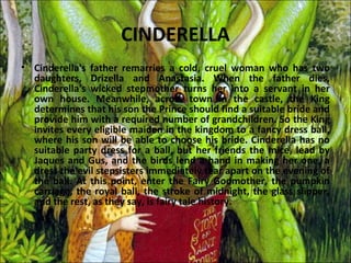 CINDERELLA
• Cinderella's father remarries a cold, cruel woman who has two
  daughters, Drizella and Anastasia. When the father dies,
  Cinderella's wicked stepmother turns her into a servant in her
  own house. Meanwhile, across town in the castle, the King
  determines that his son the Prince should find a suitable bride and
  provide him with a required number of grandchildren. So the King
  invites every eligible maiden in the kingdom to a fancy dress ball,
  where his son will be able to choose his bride. Cinderella has no
  suitable party dress for a ball, but her friends the mice, lead by
  Jaques and Gus, and the birds lend a hand in making her one, a
  dress the evil stepsisters immediately tear apart on the evening of
  the ball. At this point, enter the Fairy Godmother, the pumpkin
  carriage, the royal ball, the stroke of midnight, the glass slipper,
  and the rest, as they say, is fairy tale history.
 