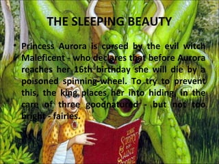 THE SLEEPING BEAUTY
• Princess Aurora is cursed by the evil witch
  Maleficent - who declares that before Aurora
  reaches her 16th birthday she will die by a
  poisoned spinning-wheel. To try to prevent
  this, the king places her into hiding, in the
  care of three goodnatured - but not too
  bright - fairies.
 