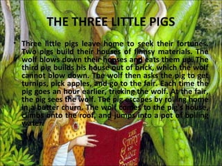 THE THREE LITTLE PIGS
• Three little pigs leave home to seek their fortunes.
  Two pigs build their houses of flimsy materials. The
  wolf blows down their houses and eats them up. The
  third pig builds his house out of brick, which the wolf
  cannot blow down. The wolf then asks the pig to get
  turnips, pick apples, and go to the fair. Each time the
  pig goes an hour earlier, tricking the wolf. At the fair,
  the pig sees the wolf. The pig escapes by rolling home
  in a butter churn. The wolf comes to the pig's house,
  climbs onto the roof, and jumps into a pot of boiling
  water.
 