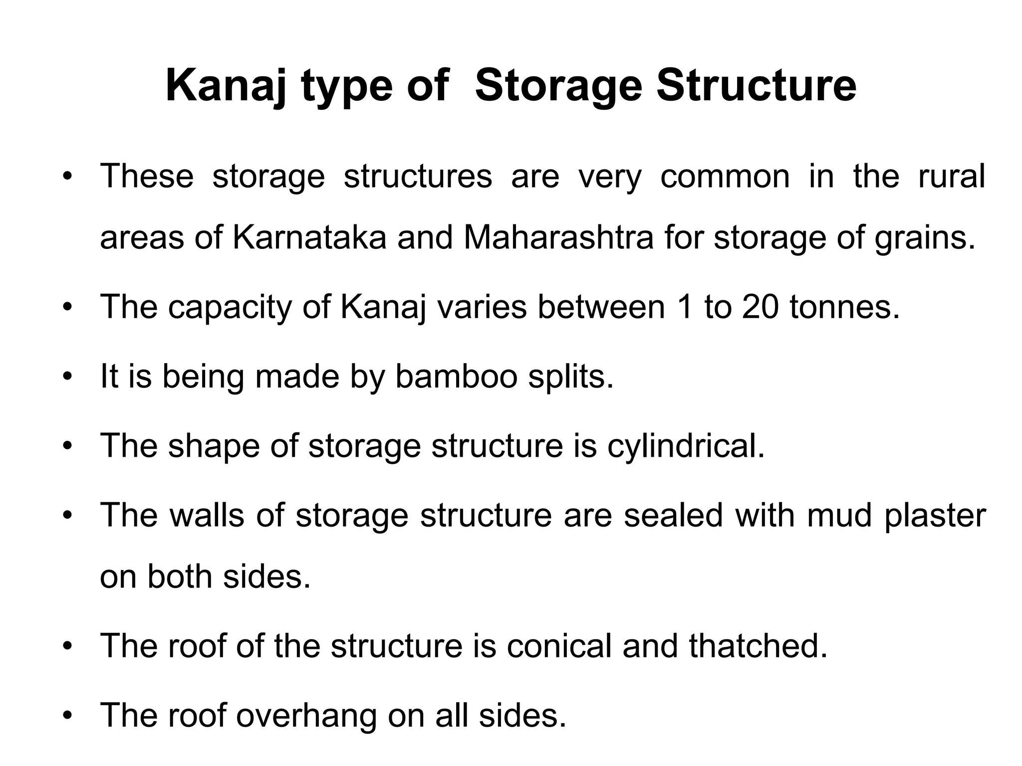 Kanaj type of Storage Structure
• These storage structures are very common in the rural
areas of Karnataka and Maharashtra for storage of grains.
• The capacity of Kanaj varies between 1 to 20 tonnes.
• It is being made by bamboo splits.
• The shape of storage structure is cylindrical.
• The walls of storage structure are sealed with mud plaster
on both sides.
• The roof of the structure is conical and thatched.
• The roof overhang on all sides.
 