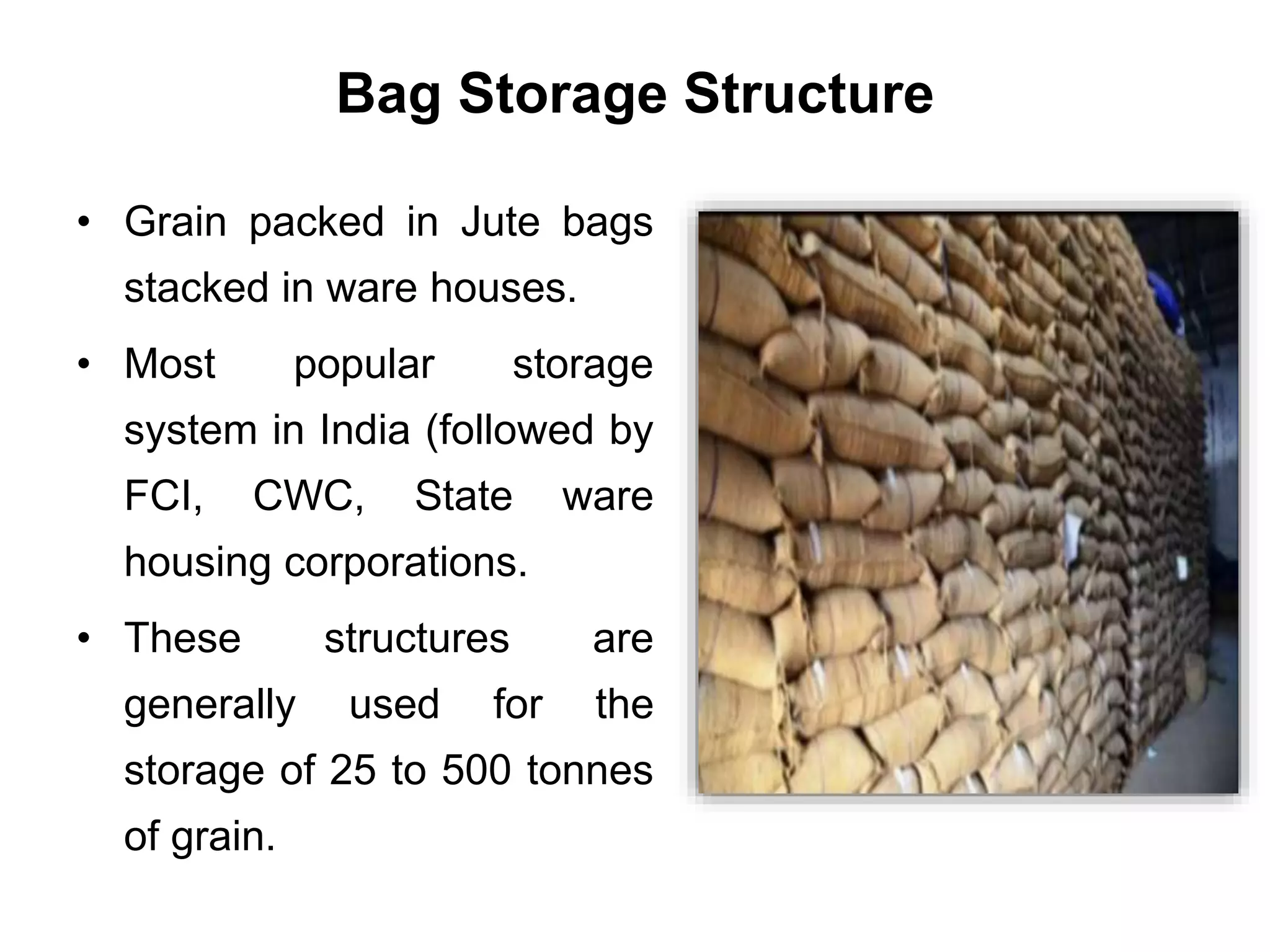 Bag Storage Structure
• Grain packed in Jute bags
stacked in ware houses.
• Most popular storage
system in India (followed by
FCI, CWC, State ware
housing corporations.
• These structures are
generally used for the
storage of 25 to 500 tonnes
of grain.
 