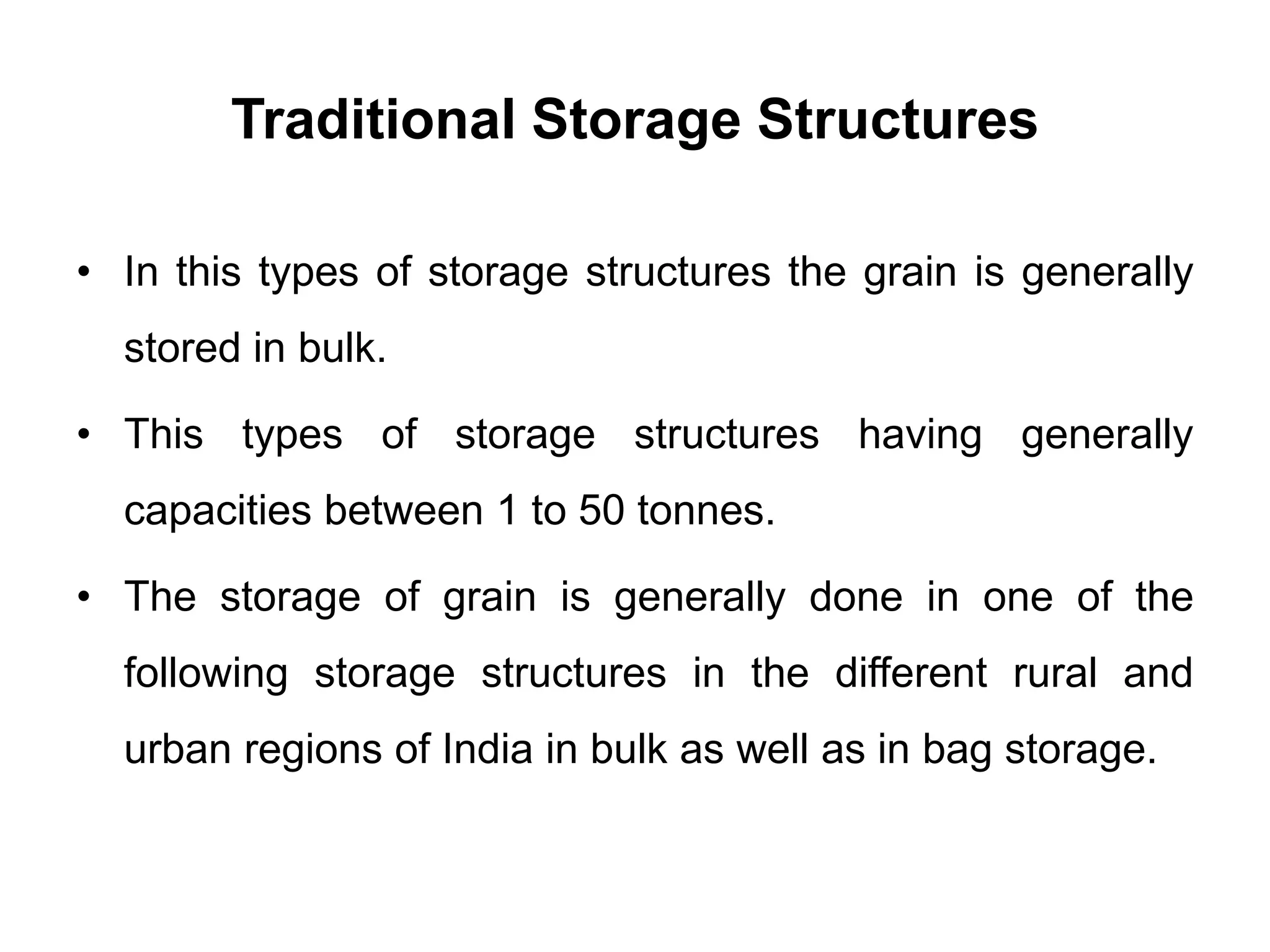Traditional Storage Structures
• In this types of storage structures the grain is generally
stored in bulk.
• This types of storage structures having generally
capacities between 1 to 50 tonnes.
• The storage of grain is generally done in one of the
following storage structures in the different rural and
urban regions of India in bulk as well as in bag storage.
 