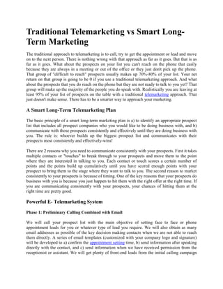Traditional Telemarketing vs Smart Long-
Term Marketing
The traditional approach to telemarketing is to call, try to get the appointment or lead and move
on to the next person. There is nothing wrong with that approach as far as it goes. But that is as
far as it goes. What about the prospects on your list you can't reach on the phone that easily
because they are always in a meeting or out of the office or they just don't pick up the phone.
That group of "difficult to reach" prospects usually makes up 70%-80% of your list. Your net
return on that group is going to be 0 if you use a traditional telemarketing approach. And what
about the prospects that you do reach on the phone but they are not ready to talk to you yet? That
group will make up the majority of the people you do speak with. Realistically you are leaving at
least 95% of your list of prospects on the table with a traditional telemarketing approach. That
just doesn't make sense. There has to be a smarter way to approach your marketing.

A Smart Long-Term Telemarketing Plan
The basic principle of a smart long-term marketing plan is a) to identify an appropriate prospect
list that includes all prospect companies who you would like to be doing business with, and b)
communicate with those prospects consistently and effectively until they are doing business with
you. The rule is: whoever builds up the biggest prospect list and communicates with their
prospects most consistently and effectively-wins!

There are 2 reasons why you need to communicate consistently with your prospects. First it takes
multiple contacts or "touches" to break through to your prospects and move them to the point
where they are interested in talking to you. Each contact or touch scores a certain number of
points and the points build up cumulatively until you have scored enough points with your
prospect to bring them to the stage where they want to talk to you. The second reason to market
consistently to your prospects is because of timing. One of the key reasons that your prospects do
business with you is because you just happen to hit them with the right offer at the right time. If
you are communicating consistently with your prospects, your chances of hitting them at the
right time are pretty good.

Powerful E- Telemarketing System

Phase 1: Preliminary Calling Combined with Email

We will call your prospect list with the main objective of setting face to face or phone
appointment leads for you or whatever type of lead you require. We will also obtain as many
email addresses as possible of the key decision making contacts when we are not able to reach
them directly. A series of email templates (customized with your company logo and signature)
will be developed to a) confirm the appointment setting time, b) send information after speaking
directly with the contact, and c) send information when we have received permission from the
receptionist or assistant. We will get plenty of front-end leads from the initial calling campaign
 