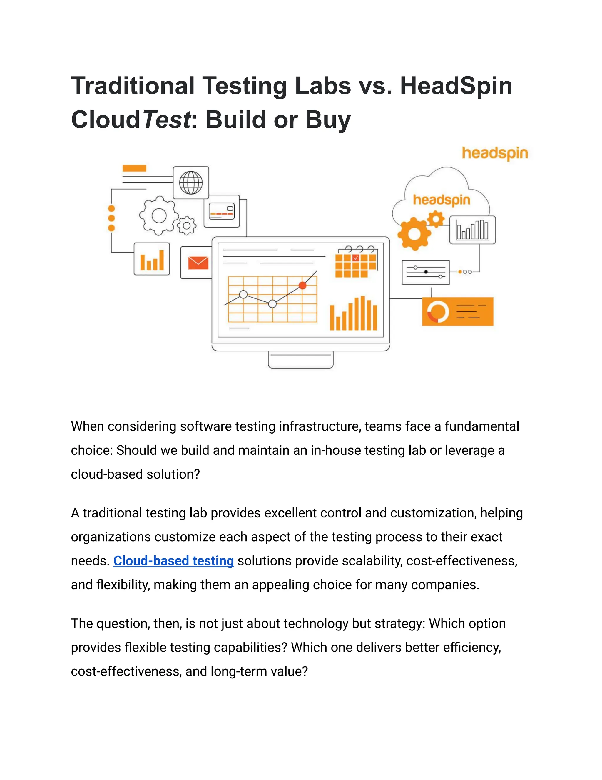 Traditional Testing Labs vs. HeadSpin
CloudTest: Build or Buy
When considering software testing infrastructure, teams face a fundamental
choice: Should we build and maintain an in-house testing lab or leverage a
cloud-based solution?
A traditional testing lab provides excellent control and customization, helping
organizations customize each aspect of the testing process to their exact
needs. Cloud-based testing solutions provide scalability, cost-effectiveness,
and flexibility, making them an appealing choice for many companies.
The question, then, is not just about technology but strategy: Which option
provides flexible testing capabilities? Which one delivers better efficiency,
cost-effectiveness, and long-term value?
 