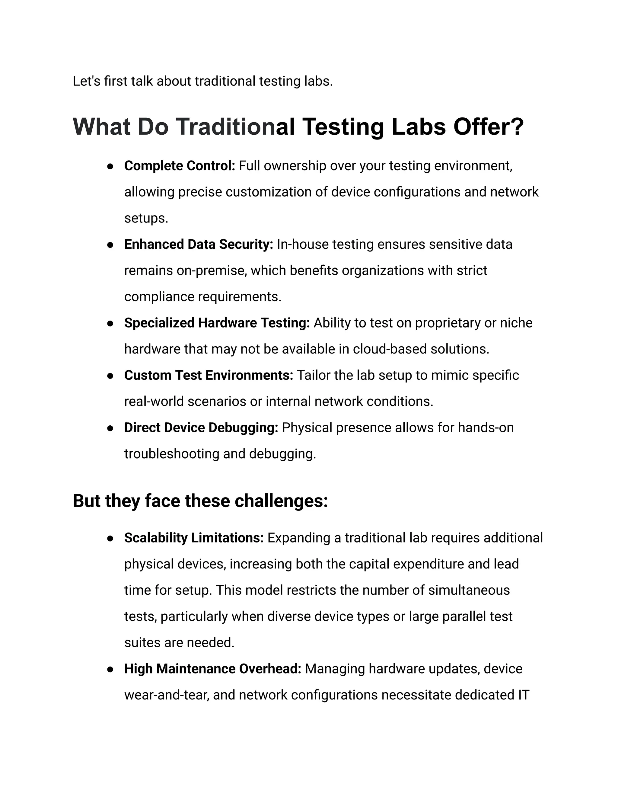 Let's first talk about traditional testing labs.
What Do Traditional Testing Labs Offer?
●​ Complete Control: Full ownership over your testing environment,
allowing precise customization of device configurations and network
setups.
●​ Enhanced Data Security: In-house testing ensures sensitive data
remains on-premise, which benefits organizations with strict
compliance requirements.
●​ Specialized Hardware Testing: Ability to test on proprietary or niche
hardware that may not be available in cloud-based solutions.
●​ Custom Test Environments: Tailor the lab setup to mimic specific
real-world scenarios or internal network conditions.
●​ Direct Device Debugging: Physical presence allows for hands-on
troubleshooting and debugging.
But they face these challenges:
●​ Scalability Limitations: Expanding a traditional lab requires additional
physical devices, increasing both the capital expenditure and lead
time for setup. This model restricts the number of simultaneous
tests, particularly when diverse device types or large parallel test
suites are needed.
●​ High Maintenance Overhead: Managing hardware updates, device
wear-and-tear, and network configurations necessitate dedicated IT
 