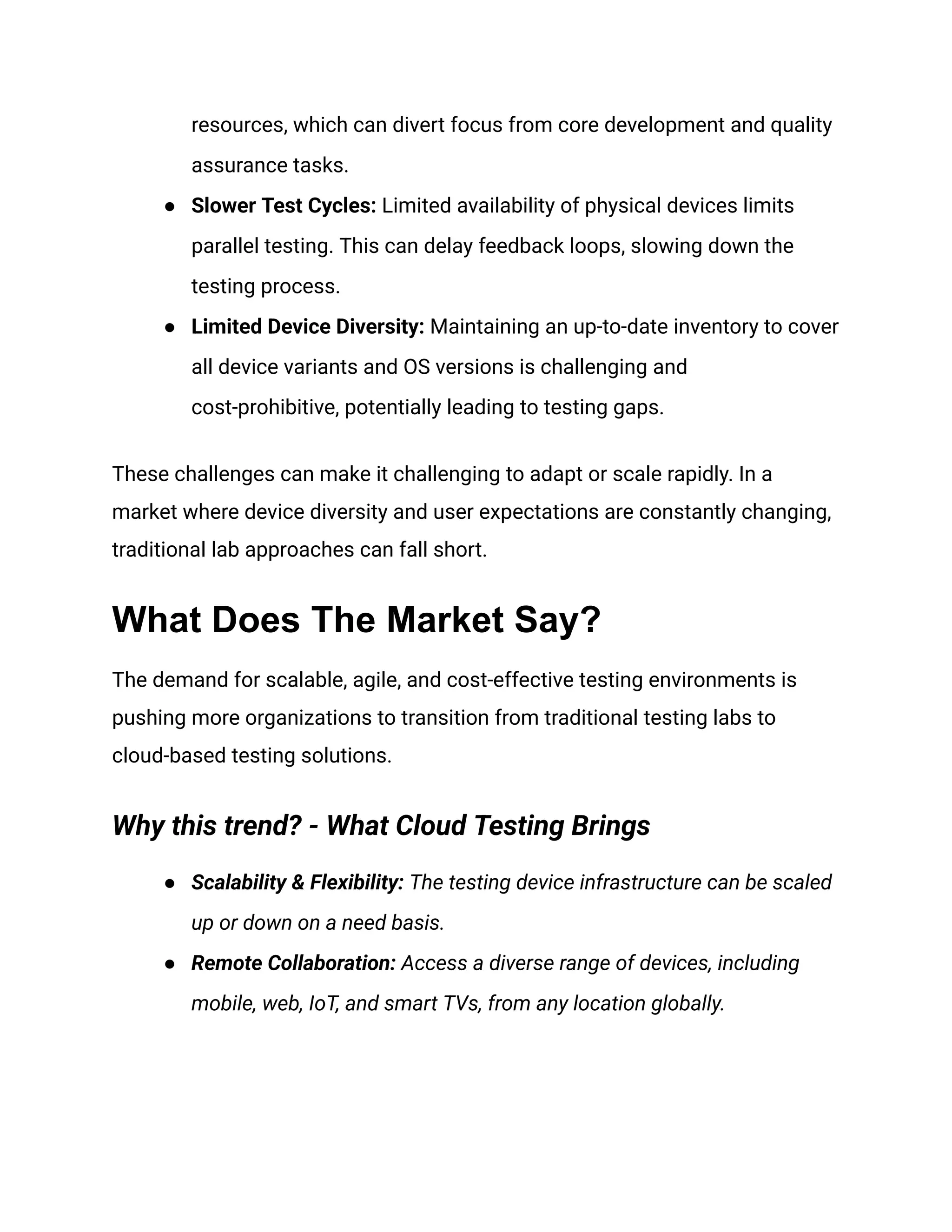 resources, which can divert focus from core development and quality
assurance tasks.
●​ Slower Test Cycles: Limited availability of physical devices limits
parallel testing. This can delay feedback loops, slowing down the
testing process.
●​ Limited Device Diversity: Maintaining an up-to-date inventory to cover
all device variants and OS versions is challenging and
cost-prohibitive, potentially leading to testing gaps.
These challenges can make it challenging to adapt or scale rapidly. In a
market where device diversity and user expectations are constantly changing,
traditional lab approaches can fall short.
What Does The Market Say?
The demand for scalable, agile, and cost-effective testing environments is
pushing more organizations to transition from traditional testing labs to
cloud-based testing solutions.
Why this trend? - What Cloud Testing Brings
●​ Scalability & Flexibility: The testing device infrastructure can be scaled
up or down on a need basis.
●​ Remote Collaboration: Access a diverse range of devices, including
mobile, web, IoT, and smart TVs, from any location globally.
 