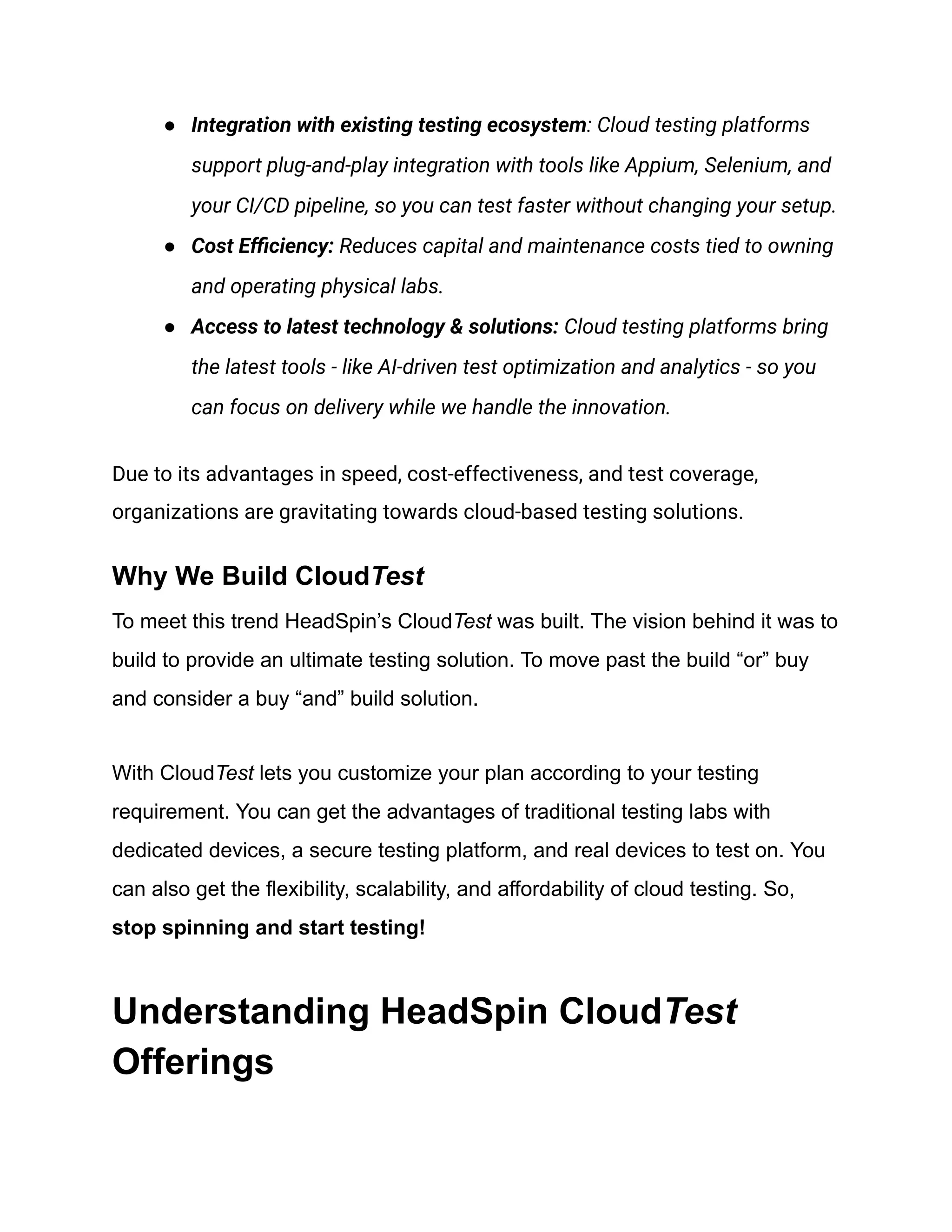 ●​ Integration with existing testing ecosystem: Cloud testing platforms
support plug-and-play integration with tools like Appium, Selenium, and
your CI/CD pipeline, so you can test faster without changing your setup.
●​ Cost Efficiency: Reduces capital and maintenance costs tied to owning
and operating physical labs.
●​ Access to latest technology & solutions: Cloud testing platforms bring
the latest tools - like AI-driven test optimization and analytics - so you
can focus on delivery while we handle the innovation.
Due to its advantages in speed, cost-effectiveness, and test coverage,
organizations are gravitating towards cloud-based testing solutions.
Why We Build CloudTest
To meet this trend HeadSpin’s CloudTest was built. The vision behind it was to
build to provide an ultimate testing solution. To move past the build “or” buy
and consider a buy “and” build solution.
With CloudTest lets you customize your plan according to your testing
requirement. You can get the advantages of traditional testing labs with
dedicated devices, a secure testing platform, and real devices to test on. You
can also get the flexibility, scalability, and affordability of cloud testing. So,
stop spinning and start testing!
Understanding HeadSpin CloudTest
Offerings
 