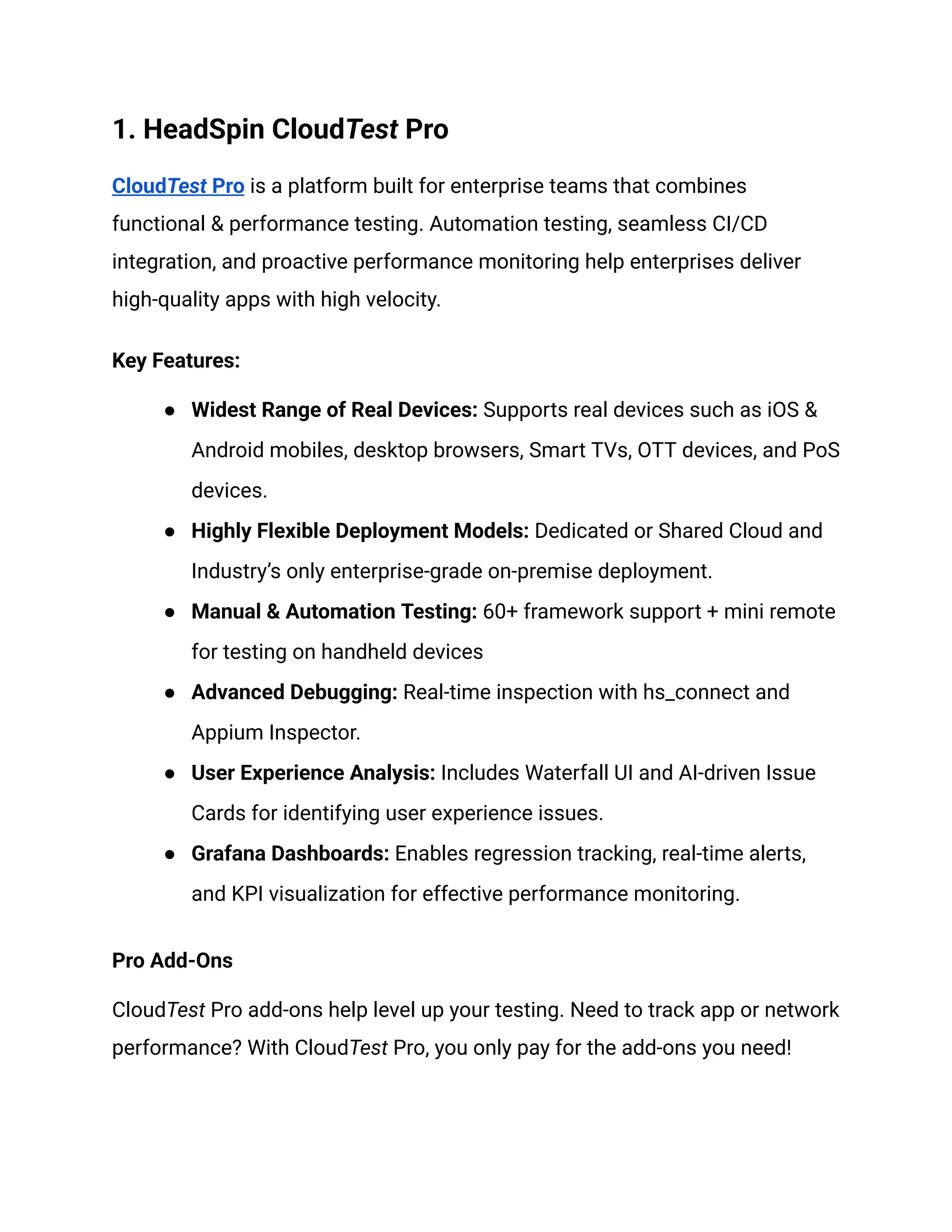 1. HeadSpin CloudTest Pro
CloudTest Pro is a platform built for enterprise teams that combines
functional & performance testing. Automation testing, seamless CI/CD
integration, and proactive performance monitoring help enterprises deliver
high-quality apps with high velocity.
Key Features:
●​ Widest Range of Real Devices: Supports real devices such as iOS &
Android mobiles, desktop browsers, Smart TVs, OTT devices, and PoS
devices.
●​ Highly Flexible Deployment Models: Dedicated or Shared Cloud and
Industry’s only enterprise-grade on-premise deployment.
●​ Manual & Automation Testing: 60+ framework support + mini remote
for testing on handheld devices
●​ Advanced Debugging: Real-time inspection with hs_connect and
Appium Inspector.
●​ User Experience Analysis: Includes Waterfall UI and AI-driven Issue
Cards for identifying user experience issues.
●​ Grafana Dashboards: Enables regression tracking, real-time alerts,
and KPI visualization for effective performance monitoring.
Pro Add-Ons
CloudTest Pro add-ons help level up your testing. Need to track app or network
performance? With CloudTest Pro, you only pay for the add-ons you need!
 
