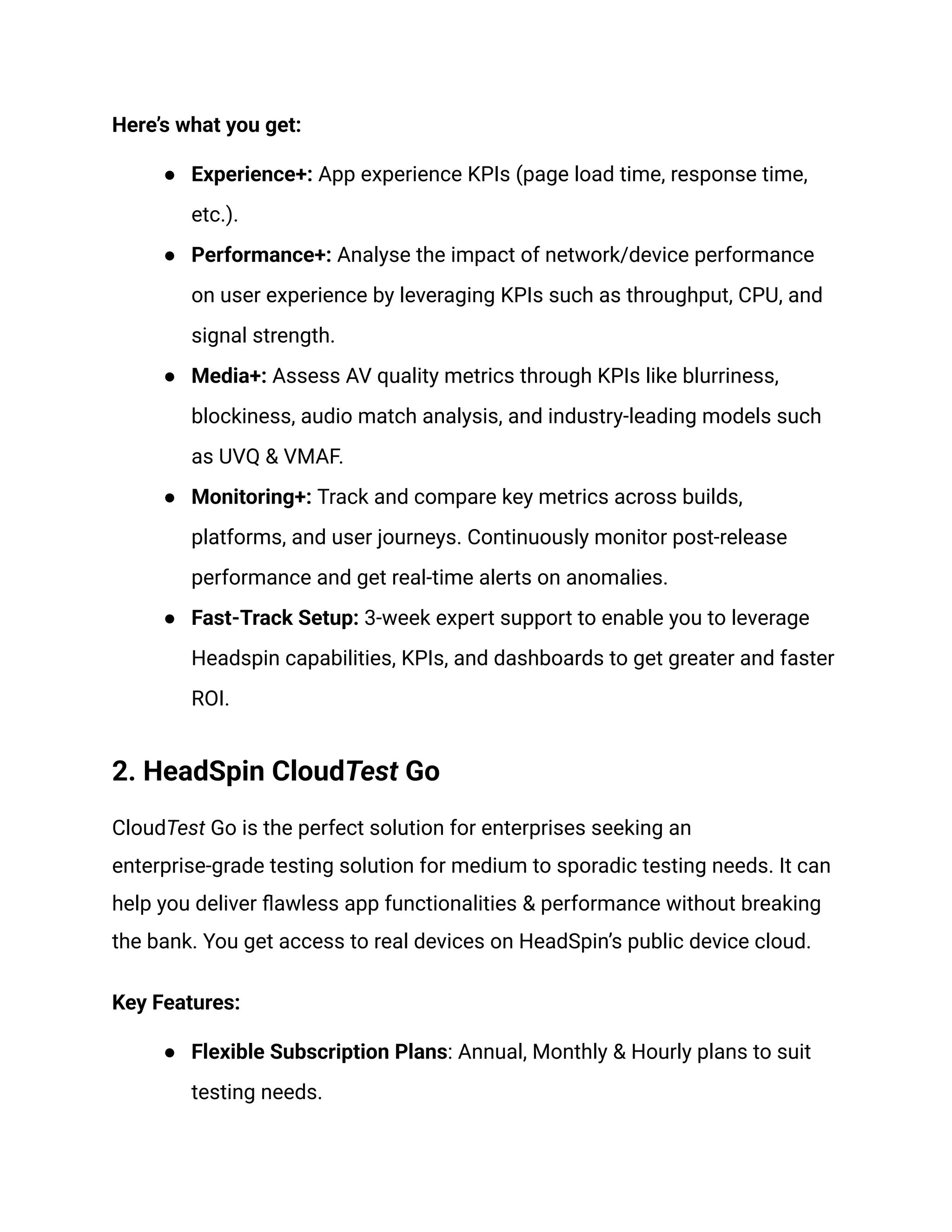 Here’s what you get:
●​ Experience+: App experience KPIs (page load time, response time,
etc.).
●​ Performance+: Analyse the impact of network/device performance
on user experience by leveraging KPIs such as throughput, CPU, and
signal strength.
●​ Media+: Assess AV quality metrics through KPIs like blurriness,
blockiness, audio match analysis, and industry-leading models such
as UVQ & VMAF.
●​ Monitoring+: Track and compare key metrics across builds,
platforms, and user journeys. Continuously monitor post-release
performance and get real-time alerts on anomalies.
●​ Fast-Track Setup: 3-week expert support to enable you to leverage
Headspin capabilities, KPIs, and dashboards to get greater and faster
ROI.
2. HeadSpin CloudTest Go
CloudTest Go is the perfect solution for enterprises seeking an
enterprise-grade testing solution for medium to sporadic testing needs. It can
help you deliver flawless app functionalities & performance without breaking
the bank. You get access to real devices on HeadSpin’s public device cloud.
Key Features:
●​ Flexible Subscription Plans: Annual, Monthly & Hourly plans to suit
testing needs.
 
