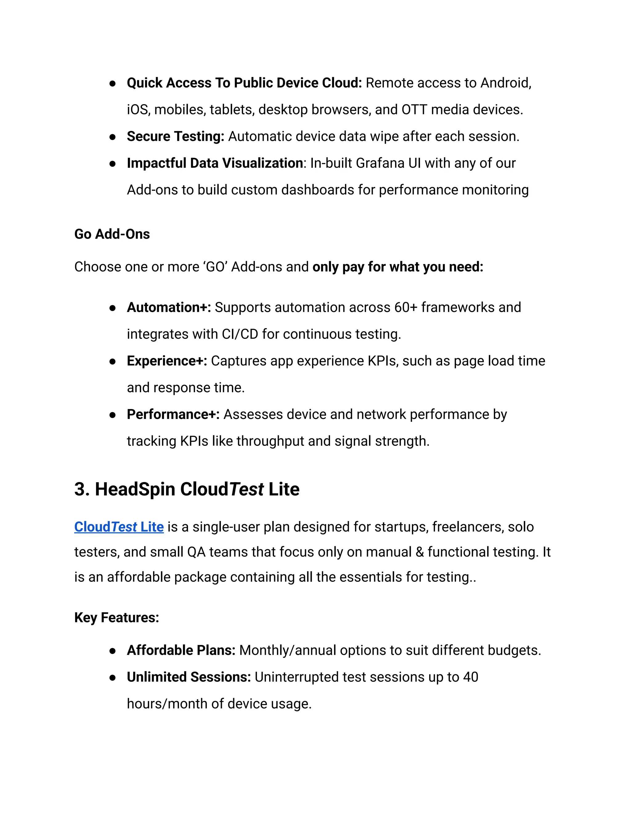 ●​ Quick Access To Public Device Cloud: Remote access to Android,
iOS, mobiles, tablets, desktop browsers, and OTT media devices.
●​ Secure Testing: Automatic device data wipe after each session.
●​ Impactful Data Visualization: In-built Grafana UI with any of our
Add-ons to build custom dashboards for performance monitoring
Go Add-Ons
Choose one or more ‘GO’ Add-ons and only pay for what you need:
●​ Automation+: Supports automation across 60+ frameworks and
integrates with CI/CD for continuous testing.
●​ Experience+: Captures app experience KPIs, such as page load time
and response time.
●​ Performance+: Assesses device and network performance by
tracking KPIs like throughput and signal strength.
3. HeadSpin CloudTest Lite
CloudTest Lite is a single-user plan designed for startups, freelancers, solo
testers, and small QA teams that focus only on manual & functional testing. It
is an affordable package containing all the essentials for testing..
Key Features:
●​ Affordable Plans: Monthly/annual options to suit different budgets.
●​ Unlimited Sessions: Uninterrupted test sessions up to 40
hours/month of device usage.
 