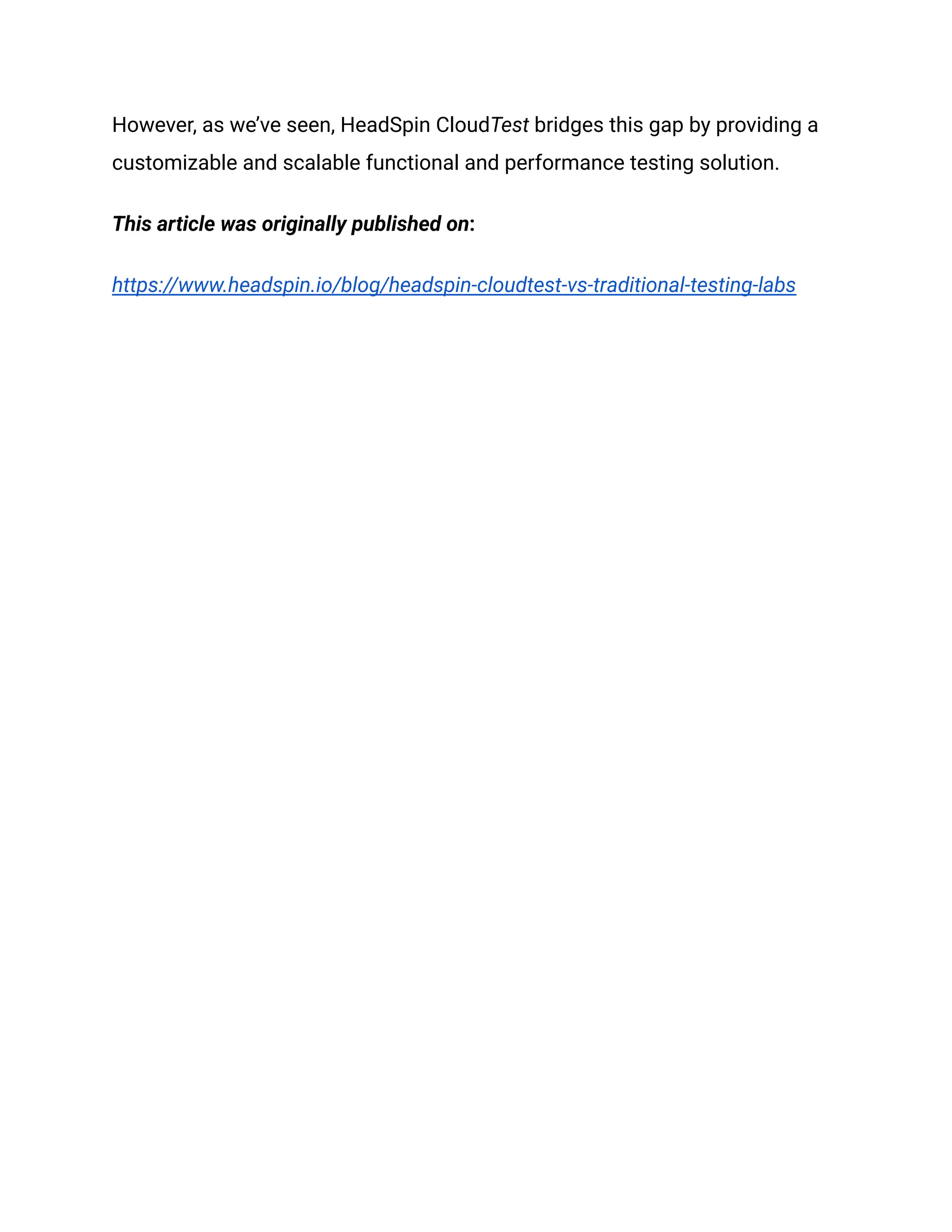 However, as we’ve seen, HeadSpin CloudTest bridges this gap by providing a
customizable and scalable functional and performance testing solution.
This article was originally published on:
https://www.headspin.io/blog/headspin-cloudtest-vs-traditional-testing-labs
 