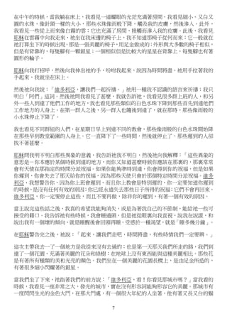 7
在中午的時候，當我躺在床上，我看見一道耀眼的光茫充滿著房間，我看見細小、又白又
圓的水珠，像針頭一樣的大小，那些水珠像雨般下降，觸及我的皮膚，然後滲入。此外，
我看見一些從上而來像白霧的雲；它也充滿了房間，接觸而滲入我的皮膚。此後，我看見
耶穌在雲霧中向我走來，祂坐在我床邊的椅子上，我不知道那椅子從何而來；它一般就在
祂打算坐下的時候出現。那是一張美麗的椅子，用足金做成的；外形與大多數的椅子相似，
但是有背靠的，每隻腳有一顆銀星；一個相似但是比較大的星星在背靠上，每隻腳也有著
圓形的輪子。
耶穌向我打招呼，然後向我伸出祂的手，吩咐我起來，說因為時間將盡。祂用手拉著我的
手起來，我就坐在床上。
然後祂向我說：「維多利亞，讓我們一起祈禱。」祂用一種我不認識的語言來祈禱；我只
明白「阿們」這詞。然後祂問我看見了甚麼，我就告訴祂，我看見很多群上班的人，和另
外一些人到達了他們工作的地方，我也看見那些類似的白色水珠下降到那些首先到達他們
工作地方的人身上。在第一群人之後，另一群人也隨後到達了，就在那時，那些像雨般的
小水珠停止下降了。
我也看見不同群組的人們，在星期日早上到達不同的教會，那些像雨般的白色水珠開始降
在那些早到教堂範圍的人身上。它一直降下了一些時間，然後就停止了，那些遲到的人卻
找不著甚麼。
耶穌問我明不明白那些異象的意義，我告訴祂我不明白，然後祂向我解釋：「這些異象的
意思是－你本應於某個時候到達的地方，而你又知道甚麼時候你應該在那裏的，那裏常常
會有天使在那指定的時間分派祝福。如果你能夠準時到達，你會得到你的祝福，但是如果
你遲到，你會失去了那天給你的祝福，因為那些天使只會於那個特定時間分派祝福。維多
利亞，我想警告你，因為你上班會遲到，而且你上教會是特別遲的，你一定要知道你遲到
的時候，是沒有任何有效的原因；你已經永遠失去那些日子所得的祝福；它們不會再回來。
維多利亞，你一定要停止這些，而且不要再做，除非你的遲到，有著一個有效的原因。
當主說完這些話之後，我真的希望我能夠消失，或是為著我自己的不節制，能給祂一些可
接受的藉口。我告訴祂有些時候，我會睡過頭，但是祂從眼裏向我直視，說我在說謊，和
說出我有一個壞的傾向，就是睡醒後會回頭再睡，受惑於一種渴望，就是「睡多幾分鐘」。
在耶穌警告完之後，祂說：「起來，讓我們走吧，時間將盡，有些時情我們一定要辨。」
這次主帶我去一了一個地方是我從來沒有去過的；也是第一天那天我們所走的路，我們到
達了一個花園，充滿著美麗的花朵和綠樹：在地球上沒有東西能與這種美麗相比。那些花
是有著所有種類的美和光亮的顏色。我們坐在一個美麗的花園長櫈上，是由足金所造的，
有著很多細小閃耀著的銀星。
當我們坐了下來，祂指著我們的前方說：「維多利亞，看！你看見那城市嗎？」當我看的
時候，我看見一座非常之大，發光的城市，實在沒有形容詞能夠形容它的美麗。那城市有
一度閃閃生光的金色大門，在那大門處，有一個很大年紀的人坐著，他有著又長又白的鬍
 