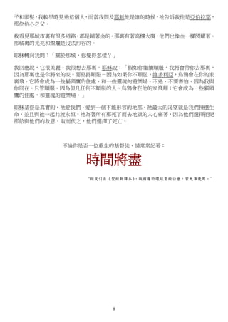 8
子和頭髮，我較早時見過這個人，而當我問及耶穌他是誰的時候，祂告訴我他是亞伯拉罕，
那位信心之父。
我看見那城市裏有很多道路，都是鋪著金的。那裏有著高樓大廈，他們也像金一樣閃耀著。
那城裏的光亮和燦爛是沒法形容的。
耶穌轉向我問：「關於那城，你覺得怎樣？」
我回應說，它很美麗，我很想去那裏。耶穌說：「假如你繼續順服，我將會帶你去那裏，
因為那裏也是你將來的家。要堅持順服－因為如果你不順服，維多利亞，烏鴉會在你的家
裏飛。它將會成為一些貓頭鷹的住處，和一些靈魂的遊樂場。不過，不要害怕，因為我與
你同在。只管順服。因為但凡任何不順服的人，烏鴉會在他的家飛翔；它會成為一些貓頭
鷹的住處，和靈魂的遊樂場。」
耶穌基督是真實的，祂愛我們，愛到一個不能形容的地部，祂最大的渴望就是我們揀選生
命，並且與祂一起共渡永恒，祂為著所有那死了而去地獄的人心痛著，因為他們選擇拒絕
那給與他們的救恩，取而代之，他們選擇了死亡。
不論你是否一位重生的基督徒，請常常記著：
時間將盡
“經文引自《聖經新譯本》，版權屬於環球聖經公會，蒙允准使用。”
 