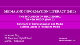 MEDIA AND INFORMATION LITERACY (MIL)
MIL PPT 05
Revised: October 5, 2017
THE EVOLUTION OF TRADITIONAL
TO NEW MEDIA (Part 2)
Functions of Communication and Media
Current Issues in Philippine Media
Mr. Arniel Ping
St. Stephen’s High School
Manila, Philippines
 