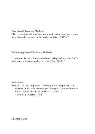 Traditional Training Methods
“The communication of learned capabilities is primarily one
way, from the trainer to the audience (Noe, 2017).”
Technology-based Training Methods
“…content is provided stand-alone, using software or DVDs
with no connection to the Internet (Noe, 2017).”
References
Noe, R. (2017). Employee Training & Development, 7th
Edition. Retrieved from https://devry.vitalsource.com/#/
books/1260428028 /cfi/6/38!/4/2/16/8/8/2/
4/[email protected]:54.3
Chapter Eight
 
