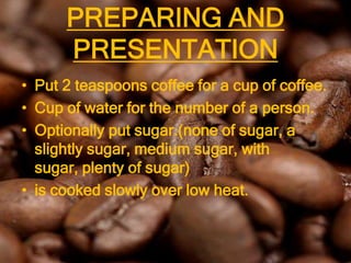 PREPARING AND
      PRESENTATION
• Put 2 teaspoons coffee for a cup of coffee.
• Cup of water for the number of a person.
• Optionally put sugar.(none of sugar, a
  slightly sugar, medium sugar, with sugar,
  plenty of sugar)
• is cooked slowly over low heat.
 