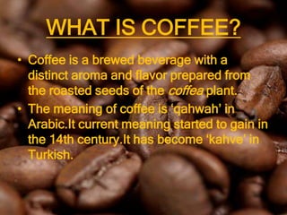WHAT IS COFFEE?
• Coffee is a brewed beverage with a
  distinct aroma and flavor prepared from
  the roasted seeds of the coffea plant.
• The meaning of coffee is ‘qahwah’ in
  Arabic.It current meaning started to gain in
  the 14th century.It has become ‘kahve’ in
  Turkish.
 