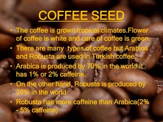 COFFEE SEED
• The coffee is grown tropical climates.Flower
  of coffee is white and care of coffee is green.
• There are many types of coffee but Arabica
  and Robusta are used in Turkish coffee.
• Arabica is produced by 70% in the world.It
  has 1% or 2% caffeine.
• On the other hand, Robusta is produced by
  30% in the world.
• Robusta has more caffeine than Arabica(2%
  - 5% caffeine)
 