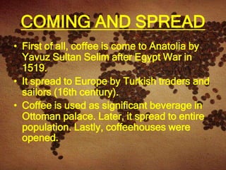 COMING AND SPREAD
• First of all, coffee is come to Anatolia by
  Yavuz Sultan Selim after Egypt War in
  1519.
• It spread to Europe by Turkish traders and
  sailors (16th century).
• Coffee is used as significant beverage in
  Ottoman palace. Later, it spread to entire
  population. Lastly, coffeehouses were
  opened.
 