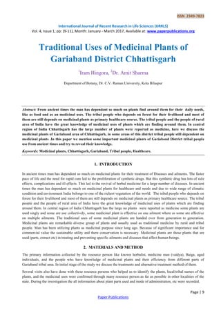 ISSN 2349-7823
International Journal of Recent Research in Life Sciences (IJRRLS)
Vol. 4, Issue 1, pp: (9-11), Month: January - March 2017, Available at: www.paperpublications.org
Page | 9
Paper Publications
Traditional Uses of Medicinal Plants of
Gariaband District Chhattisgarh
1
Iram Hingora, 2
Dr. Amit Sharma
Department of Botany, Dr. C.V. Raman University, Kota Bilaspur
Abstract: From ancient times the man has dependent so much on plants find around them for their daily needs,
like as food and as an medicinal uses. The tribal people who depends on forest for their livelihood and most of
them are still depends on medicinal plants as primary healthcare source. The tribal people and the people of rural
area of India have the great knowledge of medicinal uses of plants which are finding around them. In central
region of India Chhattisgarh has the large number of plants were reported as medicine, here we discuss the
medicinal plants of Gariaband area of Chhattisgarh, in some areas of this district tribal people still dependent on
medicinal plants .In this paper we mention some important medicinal plants of Gariaband District tribal people
use from ancient times and try to reveal their knowledge.
Keywords: Medicinal plants, Chhattisgarh, Gariaband, Tribal people, Healthcare.
1. INTRODUCTION
In ancient times man has dependent so much on medicinal plants for their treatment of Diseases and ailments. The faster
pace of life and the need for rapid cure led to the proliferation of synthetic drugs. But this synthetic drug has lots of side
effects, complications and ill effects. This led to the revival of herbal medicine for a large number of diseases. In ancient
times the man has dependent so much on medicinal plants for healthcare and needs and due to wide range of climatic
condition and environment India belongs to one of the richest vegetation of the world. The tribal people who depends on
forest for their livelihood and most of them are still depends on medicinal plants as primary healthcare source. The tribal
people and the people of rural area of India have the great knowledge of medicinal uses of plants which are finding
around them. In central region of India Chhattisgarh has the large no plants were reported as medicine some plants are
used singly and some are use collectively, some medicinal plant is effective on one ailment where as some are affective
on multiple ailments. The traditional uses of some medicinal plants are handed over from generation to generation.
Medicinal plants are remarkable diverse group of plants and usually used as traditional medicine by rural and tribal
people. Man has been utilizing plants as medicinal purpose since long ago. Because of significant importance and for
commercial value the sustainable utility and there conservation is necessary. Medicinal plants are those plants that are
used (parts, extract etc) in treating and preventing specific ailments and diseases that affect human beings.
2. MATERIALS AND METHOD
The primary information collected by the resource person like known herbalist, medicine man (vaidya), Baiga, aged
individuals, and the people who have knowledge of medicinal plants and their efficiency from different parts of
Gariaband tribal area. In initial stage of the study we discuss the treatments and alternative treatment method of them.
Several visits also have done with these resource persons who helped us to identify the plants, local/tribal names of the
plants, and the medicinal uses were confirmed through many resource person as far as possible in other localities of the
state. During the investigation the all information about plant parts used and mode of administration, etc were recorded.
 
