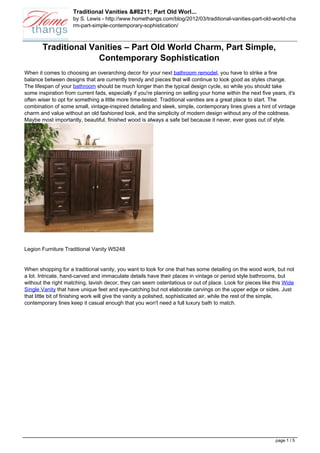 Traditional Vanities &#8211; Part Old Worl...
                     by S. Lewis - http://www.homethangs.com/blog/2012/03/traditional-vanities-part-old-world-cha
                     rm-part-simple-contemporary-sophistication/



        Traditional Vanities – Part Old World Charm, Part Simple,
                      Contemporary Sophistication
When it comes to choosing an overarching decor for your next bathroom remodel, you have to strike a fine
balance between designs that are currently trendy and pieces that will continue to look good as styles change.
The lifespan of your bathroom should be much longer than the typical design cycle, so while you should take
some inspiration from current fads, especially if you're planning on selling your home within the next five years, it's
often wiser to opt for something a little more time-tested. Traditional vanities are a great place to start. The
combination of some small, vintage-inspired detailing and sleek, simple, contemporary lines gives a hint of vintage
charm and value without an old fashioned look, and the simplicity of modern design without any of the coldness.
Maybe most importantly, beautiful, finished wood is always a safe bet because it never, ever goes out of style.




Legion Furniture Traditional Vanity W5248


When shopping for a traditional vanity, you want to look for one that has some detailing on the wood work, but not
a lot. Intricate, hand-carved and immaculate details have their places in vintage or period style bathrooms, but
without the right matching, lavish decor, they can seem ostentatious or out of place. Look for pieces like this Wide
Single Vanity that have unique feet and eye-catching but not elaborate carvings on the upper edge or sides. Just
that little bit of finishing work will give the vanity a polished, sophisticated air, while the rest of the simple,
contemporary lines keep it casual enough that you won't need a full luxury bath to match.




                                                                                                              page 1 / 5
 