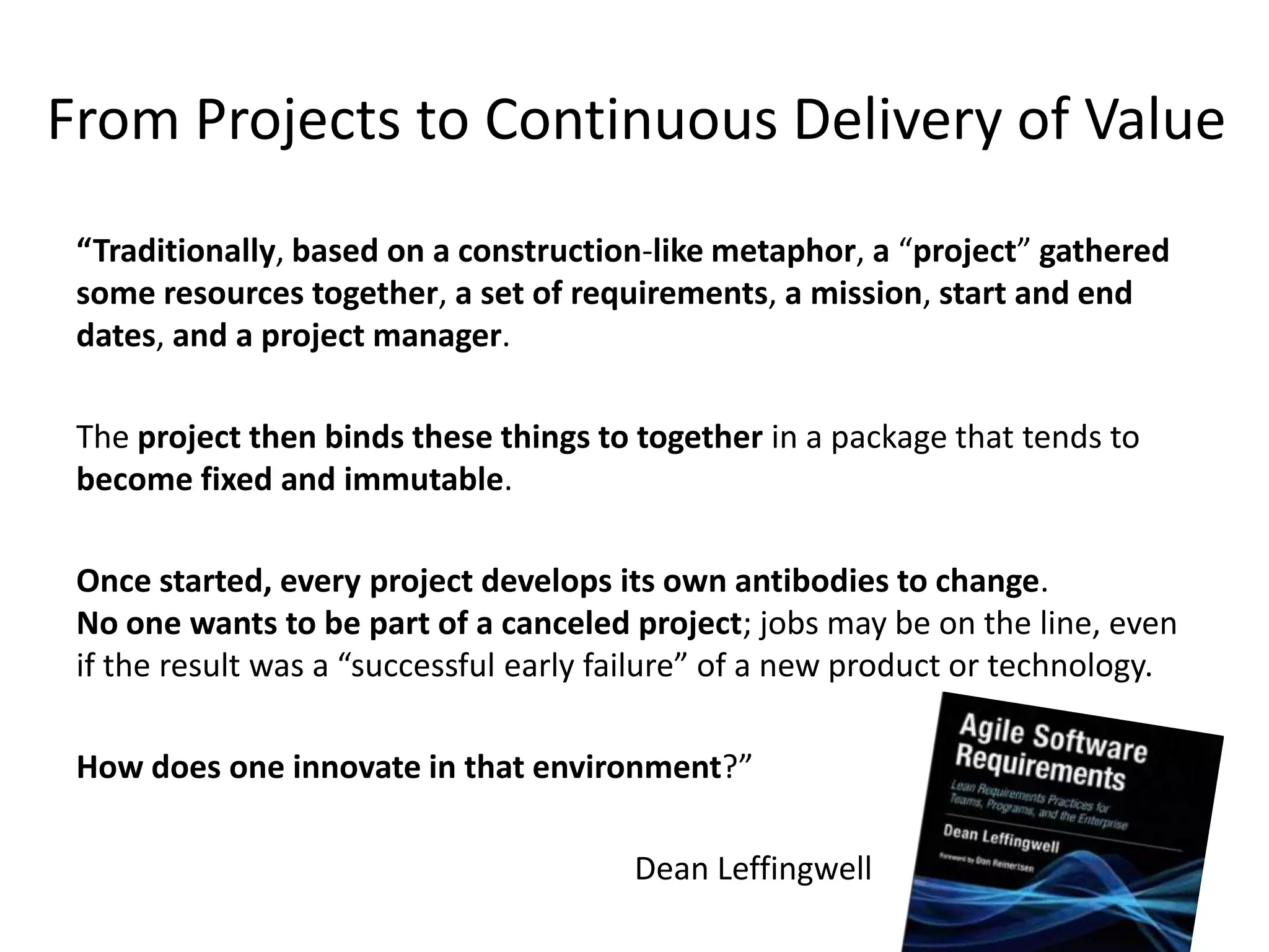 From Projects to Continuous Delivery of Value
 “Traditionally, based on a construction-like metaphor, a “project” gathered
 some resources together, a set of requirements, a mission, start and end
 dates, and a project manager.

 The project then binds these things to together in a package that tends to
 become fixed and immutable.

 Once started, every project develops its own antibodies to change.
 No one wants to be part of a canceled project; jobs may be on the line, even
 if the result was a “successful early failure” of a new product or technology.

 How does one innovate in that environment?”

                                        Dean Leffingwell
 