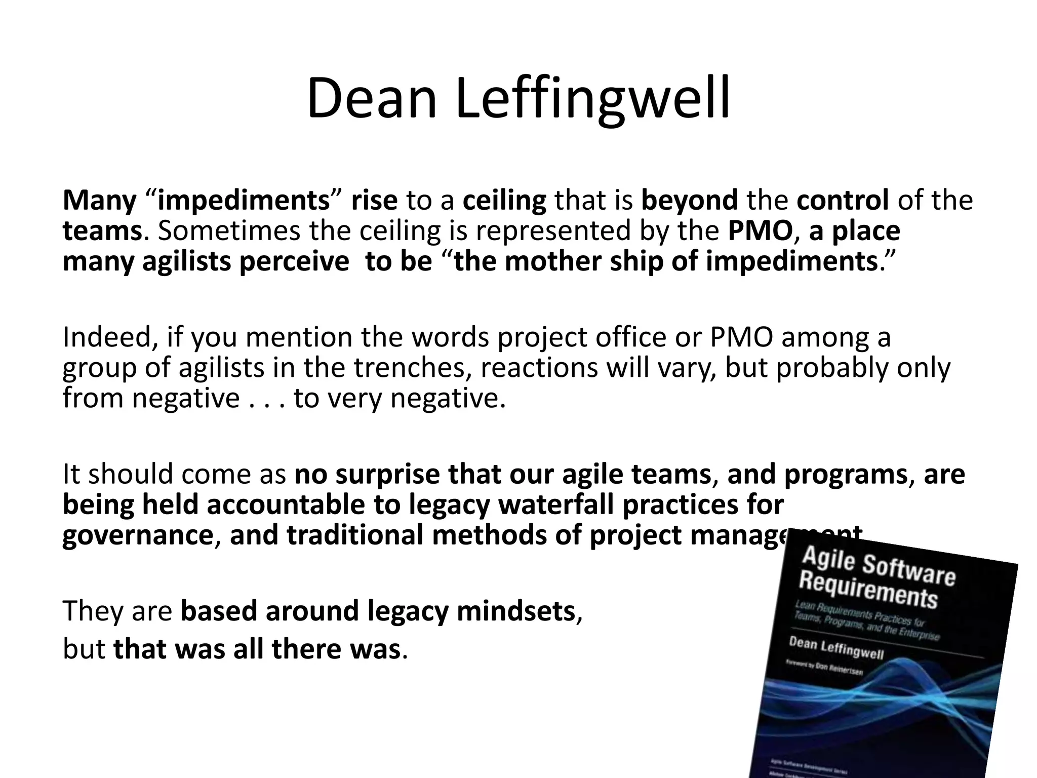 Dean Leffingwell
Many “impediments” rise to a ceiling that is beyond the control of the
teams. Sometimes the ceiling is represented by the PMO, a place
many agilists perceive to be “the mother ship of impediments.”

Indeed, if you mention the words project office or PMO among a
group of agilists in the trenches, reactions will vary, but probably only
from negative . . . to very negative.

It should come as no surprise that our agile teams, and programs, are
being held accountable to legacy waterfall practices for
governance, and traditional methods of project management.

They are based around legacy mindsets,
but that was all there was.
 