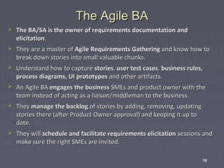 The Agile BA


The BA/SA is the owner of requirements documentation and
elicitation.



They are a master of Agile Requirements Gathering and know how to
break down stories into small valuable chunks.



Understand how to capture stories, user test cases, business rules,
process diagrams, UI prototypes and other artifacts.



An Agile BA engages the business SMEs and product owner with the
team instead of acting as a liaison/middleman to the business.



They manage the backlog of stories by adding, removing, updating
stories there (after Product Owner approval) and keeping it up to
date.



They will schedule and facilitate requirements elicitation sessions and
make sure the right SMEs are invited.
10

 