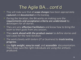 The Agile BA…cont’d


They will make sure that all scope changes have been appropriately
captured and documented on the backlog.



During the iteration, the BA works on making sure the
requirements and acceptance criteria are understood by
developers for all stories.
They are very effective Facilitators and know how to bring the
team to their goals from any session.
They work ahead with the product owner to define stories and
test cases for the next iteration.
The work closely with testers (IT or business) to track testing
progress.
Use light weight, easy to read, and accessible documentation.
They make sure the right individuals are using the artifacts
produced.






11

 