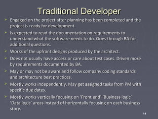 Traditional Developer










Engaged on the project after planning has been completed and the
project is ready for development.
Is expected to read the documentation on requirements to
understand what the software needs to do. Goes through BA for
additional questions.
Works of the upfront designs produced by the architect.
Does not usually have access or care about test cases. Driven more
by requirements documented by BA.
May or may not be aware and follow company coding standards
and architecture best practices.
Mostly works independently. May get assigned tasks from PM with
specific due dates.
Mostly works vertically focusing on ‘Front end’ ‘Business logic’
‘Data logic’ areas instead of horizontally focusing on each business
story.
14

 