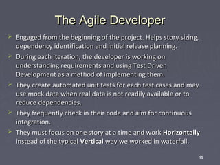 The Agile Developer








Engaged from the beginning of the project. Helps story sizing,
dependency identification and initial release planning.
During each iteration, the developer is working on
understanding requirements and using Test Driven
Development as a method of implementing them.
They create automated unit tests for each test cases and may
use mock data when real data is not readily available or to
reduce dependencies.
They frequently check in their code and aim for continuous
integration.
They must focus on one story at a time and work Horizontally
instead of the typical Vertical way we worked in waterfall.
15

 