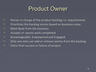 Product Owner








Person in charge of the product backlog i.e. requirements.
Prioritizes the backlog stories based on business value.
Most likely from the business.
Accepts or rejects work completed.
Knowledgeable, Empowered and Engaged.
Only one who can add or remove stories from the backlog.
Owns final success or failure of project.

5

 