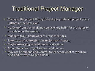 Traditional Project Manager








Manages the project through developing detailed project plans
upfront at the task level.
Heavy upfront planning, may engage key SMEs for estimates or
provide ones themselves.
Manages tasks, holds weekly status meetings.
Takes care of addressing any major team issues.
Maybe managing several projects at a time.
Accountable for project success and failure.
May use Command and Control to tell team what to work on
next and by when to get it done.

6

 