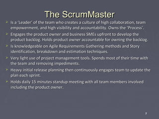 






The ScrumMaster

Is a ‘Leader’ of the team who creates a culture of high collaboration, team
empowerment, and high visibility and accountability. Owns the ‘Process’.
Engages the product owner and business SMEs upfront to develop the
product backlog. Holds product owner accountable for owning the backlog.
Is knowledgeable on Agile Requirements Gathering methods and Story
identification, breakdown and estimation techniques.
Very light use of project management tools. Spends most of their time with
the team and removing impediments.
Heavy initial release planning then continuously engages team to update the
plan each sprint.
Holds daily 15 minutes standup meeting with all team members involved
including the product owner.

7

 