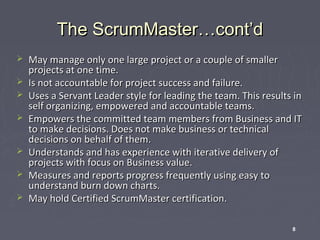 The ScrumMaster…cont’d









May manage only one large project or a couple of smaller
projects at one time.
Is not accountable for project success and failure.
Uses a Servant Leader style for leading the team. This results in
self organizing, empowered and accountable teams.
Empowers the committed team members from Business and IT
to make decisions. Does not make business or technical
decisions on behalf of them.
Understands and has experience with iterative delivery of
projects with focus on Business value.
Measures and reports progress frequently using easy to
understand burn down charts.
May hold Certified ScrumMaster certification.
8

 