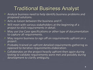 Traditional Business Analyst








Analyze business need to help identify business problems and
proposed solutions.
Acts as liaison between the business and IT.
Will meet with various stakeholders at the beginning of a
project to elicit requirements in detail.
May use Use Case specifications or other type of documentation
to capture all requirements.
May require business to sign off on requirements upfront on a
project.
Probably trained on upfront detailed requirements gathering as
opposed to iterative requirements elaboration.
Collaborates on the project heavily upfront then again during
testing to validate requirements were met and possibly during
development to clarify ambiguity.
9

 