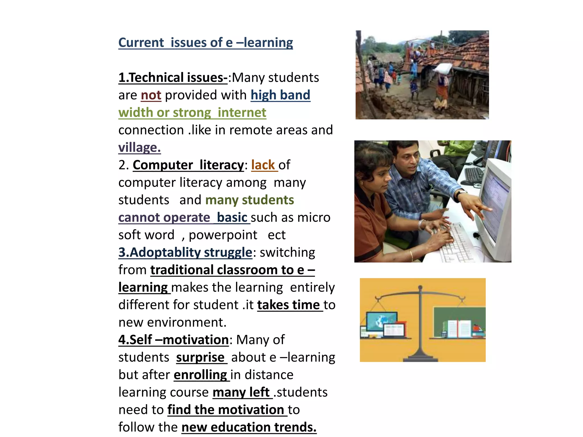 Current issues of e –learning
1.Technical issues-:Many students
are not provided with high band
width or strong internet
connection .like in remote areas and
village.
2. Computer literacy: lack of
computer literacy among many
students and many students
cannot operate basic such as micro
soft word , powerpoint ect
3.Adoptablity struggle: switching
from traditional classroom to e –
learning makes the learning entirely
different for student .it takes time to
new environment.
4.Self –motivation: Many of
students surprise about e –learning
but after enrolling in distance
learning course many left .students
need to find the motivation to
follow the new education trends.
 