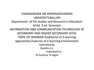 VIJAYANAGARA SRI KRISHNADEVARAYA
UNIVERSITY,BALLARI
Department of P.G studies and Research in Education
M.Ed 2 nd Semester
INFORMATION AND COMMUNICATION TECHNOLOGY AT
SECONDARY AND HIGHER SECONDARY LEVEL
TOPIC OF SEMINAR:Traditional vs E-learning
approaches,Features of e-learning Environment.
Submitted By
Nandini u.c
Submitted to
Dr.Sushma N Jogan
 