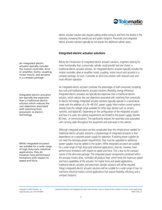electric actuator solution also requires cabling and/or wiring to and from the drive(s) in the
                                         cabinetry, increasing the overall cost and system footprint. Pneumatic and integrated
                                         electric actuator solutions typically do not require this additional cabinet space.


                                         Integrated electric actuator solutions


An integrated electric                   Before the introduction of integrated electric actuator solutions, engineers looking for
actuator typically includes              more functionality than a pneumatic cylinder could provide had one choice: a
the motion controller, drive             traditional electric actuator solution. An integrated electric actuator typically includes the
or amplifier, motor, coupling,           motion controller, drive or amplifier, motor, coupling, motor mount and actuator in a
motor mount, and actuator
                                         compact package. As such, it provides an all-in-one solution with reduced costs and
in a compact package.
                                         more efficient operation.

                                         An integrated electric actuator combines the advantages of both pneumatic (simplicity,
                                         low cost) and traditional electric actuator solutions (flexibility, energy efficiency).
Integrated electric actuators            Integrated electric actuators are typically less expensive than a traditional electric
are typically less expensive             solution, which reduces the cost objections associated with switching from pneumatic
than a traditional electric              to electric technology. Integrated actuator solutions typically operate in a stand-alone
solution which reduces the
                                         mode with the addition of a 24-–48 VDC power supply. Most motion control systems
cost objections associated
with switching from                      already have this voltage range available for other logic devices such as sensors,
pneumatic to electric                    switches, and digital I/O. Depending on the configuration of the integrated actuator
technology.                              and how it is used, the cabling requirements are limited to the power supply, discrete
                                         I/O lines, or communications. This significantly reduces the assembly costs associated
                                         with running cable throughout the equipment and wire-ways in the cabinet.

                                         Although integrated actuators are less complicated than the infrastructure needed for
                                         traditional electric actuator solutions, a disadvantage of integrated actuators is their
                                         dependence on a separate power supply for operation. If existing power supplies do
                                         not meet the necessary power requirements, they must be upgraded or additional
While integrated actuators               power supplies must be added to the system. While integrated actuators are suitable
are suitable for a wide range            for a wide range of high duty-cycle industrial applications, they do, however, have
of high duty-cycle industrial
applications, they do                    performance limitations with respect to speed and force. This is due to the compact
however have performance                 nature of the all-in-one package. The integrated power components contained within
limitations with respect to              the actuator (motor, drive, controller) all produce heat, which limits the maximum speed
speed and force.                         and force capabilities of the actuator. For higher force and speed applications,
                                         traditional electric actuator and pneumatic cylinder solutions will still be required.
                                         Today’s integrated electric actuator solutions will be suitable for a wide range of low- to
                                         mid-force industrial motion control applications that require flexibility, efficiency and a
                                         compact footprint.



Copyright © 2009 Tolomatic, Inc.   Comparing Traditional and Integrated Rod-style Linear Actuators: How to choose the best solution for motion control applications
www.tolomatic.com 763-478-8000                                                                                                                     9900-9196_01


                                                                        5
 
