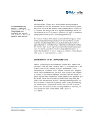 Conclusions

                                         Pneumatic cylinders, traditional electric actuators systems and integrated electric
The integrated electric                  actuator solutions all have their place in today’s industrial market. Pneumatic cylinders
solution vs. traditional                 will continue to be widely used as a result of low component costs and the availability
electric solution will save the
                                         of compressed air in existing facilities. Many engineers are beginning to evaluate the
user purchase costs,
installation and assembly                overall inefficiencies and costs of pneumatic systems and have begun the move toward
costs, and reduce the overall            deploying electric motion solutions—including integrated actuators.
footprint of the machine.
                                         The market for traditional electric actuator solutions will continue to grow as motion
                                         control applications become more complex and the conversion from air to electric
                                         accelerates. The integrated actuator is a newer actuator category that can deliver
                                         significant advantages over both pneumatic and traditional electric actuator solutions.
                                         The integrated electric solution vs. pneumatic systems will save customers energy and
                                         move them closer to sustainable manufacturing. Integrated electric solutions vs.
                                         traditional electric solutions will save the user purchase, installation, and assembly costs,
                                         while reducing the overall footprint of the machine.



                                         About Tolomatic and the SmartActuator series

                                         Tolomatic has been designing and manufacturing innovative electric linear actuators,
                                         pneumatic actuators, and power transmission products for factory automation for over
                                         50 years. Its new SmartActuator series of compact, all-in-one linear actuators
                                         (servomotor, drive, controller and actuator integrated into a single unit) is designed to
                                         simplify motion control for industrial applications. At half the price of other integrated
                                         or traditional full servo linear actuator devices, the SmartActuator series provides 100
                                         percent duty cycle motion control for low- to medium-force industrial applications up to
                                         800 pounds. Available in in-line or reverse-parallel motor/drive configurations, the
                                         SmartActuator series devices can be used as a direct replacement for pneumatic and
                                         hydraulic cylinders in a wide variety of packaging, material handling, machine tooling
                                         and general industrial automation applications. For more information on Tolomatic’s
                                         SmartActuator series products, including the rod-style ICR Basic and Plus models, visit:
                                         www.tolomatic.com or call Tolomatic toll free at 800-328-2174 or
                                         763-478-8000.




Copyright © 2009 Tolomatic, Inc.   Comparing Traditional and Integrated Rod-style Linear Actuators: How to choose the best solution for motion control applications
www.tolomatic.com 763-478-8000                                                                                                                     9900-9196_01


                                                                        6
 