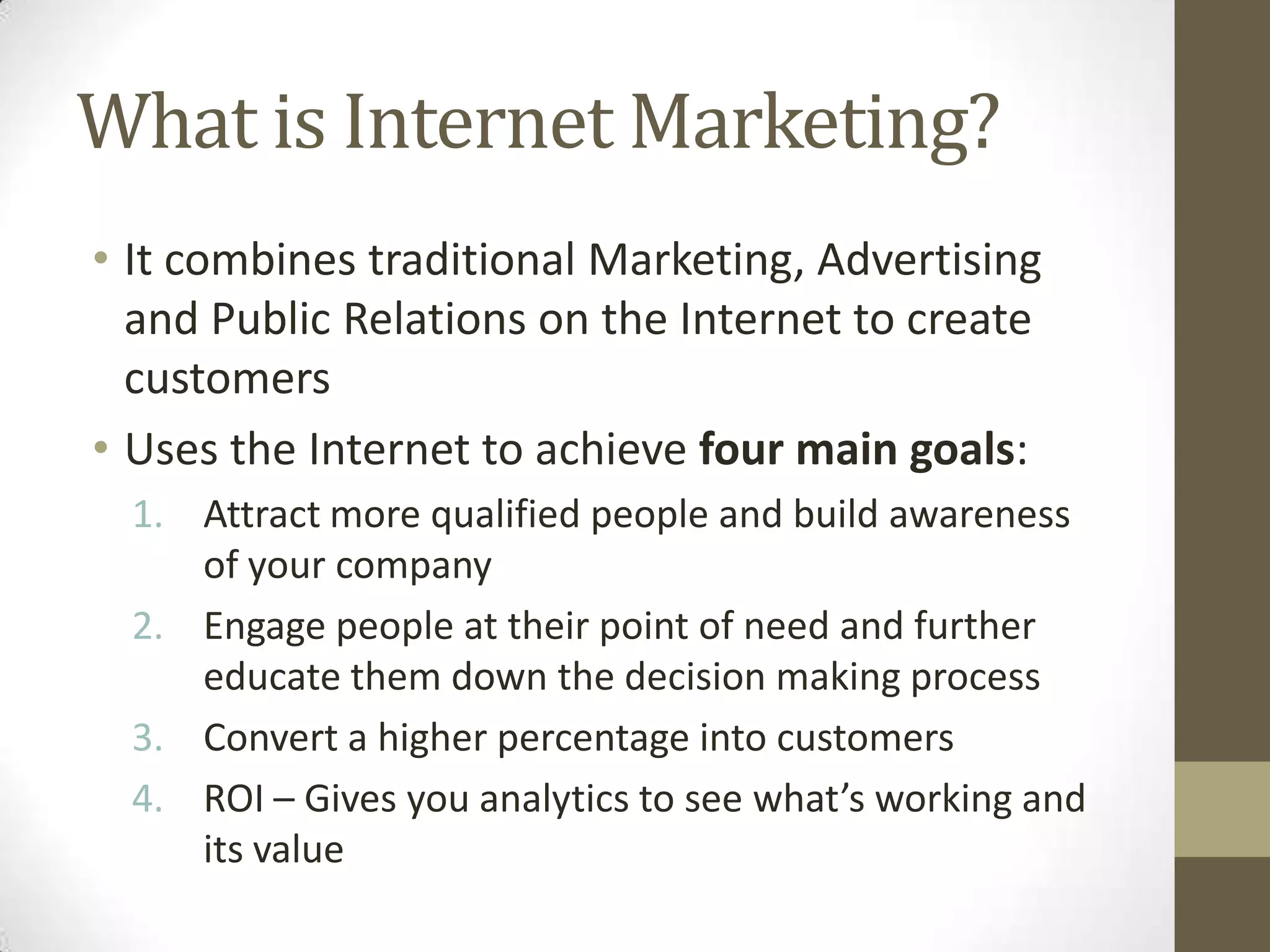 What is Internet Marketing?
• It combines traditional Marketing, Advertising
and Public Relations on the Internet to create
customers
• Uses the Internet to achieve four main goals:
1. Attract more qualified people and build awareness
of your company
2. Engage people at their point of need and further
educate them down the decision making process
3. Convert a higher percentage into customers
4. ROI – Gives you analytics to see what’s working and
its value
 