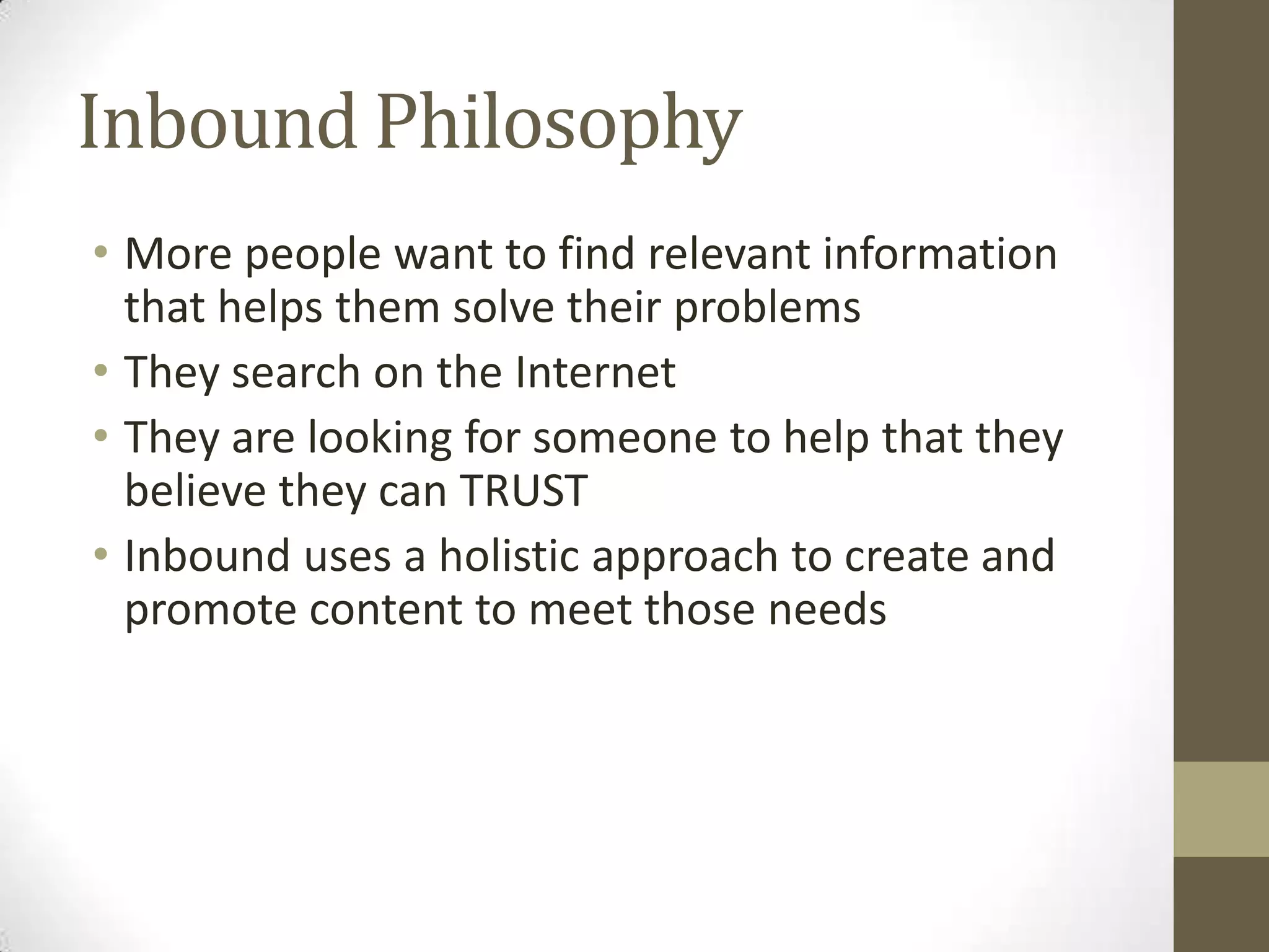 Inbound Philosophy
• More people want to find relevant information
that helps them solve their problems
• They search on the Internet
• They are looking for someone to help that they
believe they can TRUST
• Inbound uses a holistic approach to create and
promote content to meet those needs
 