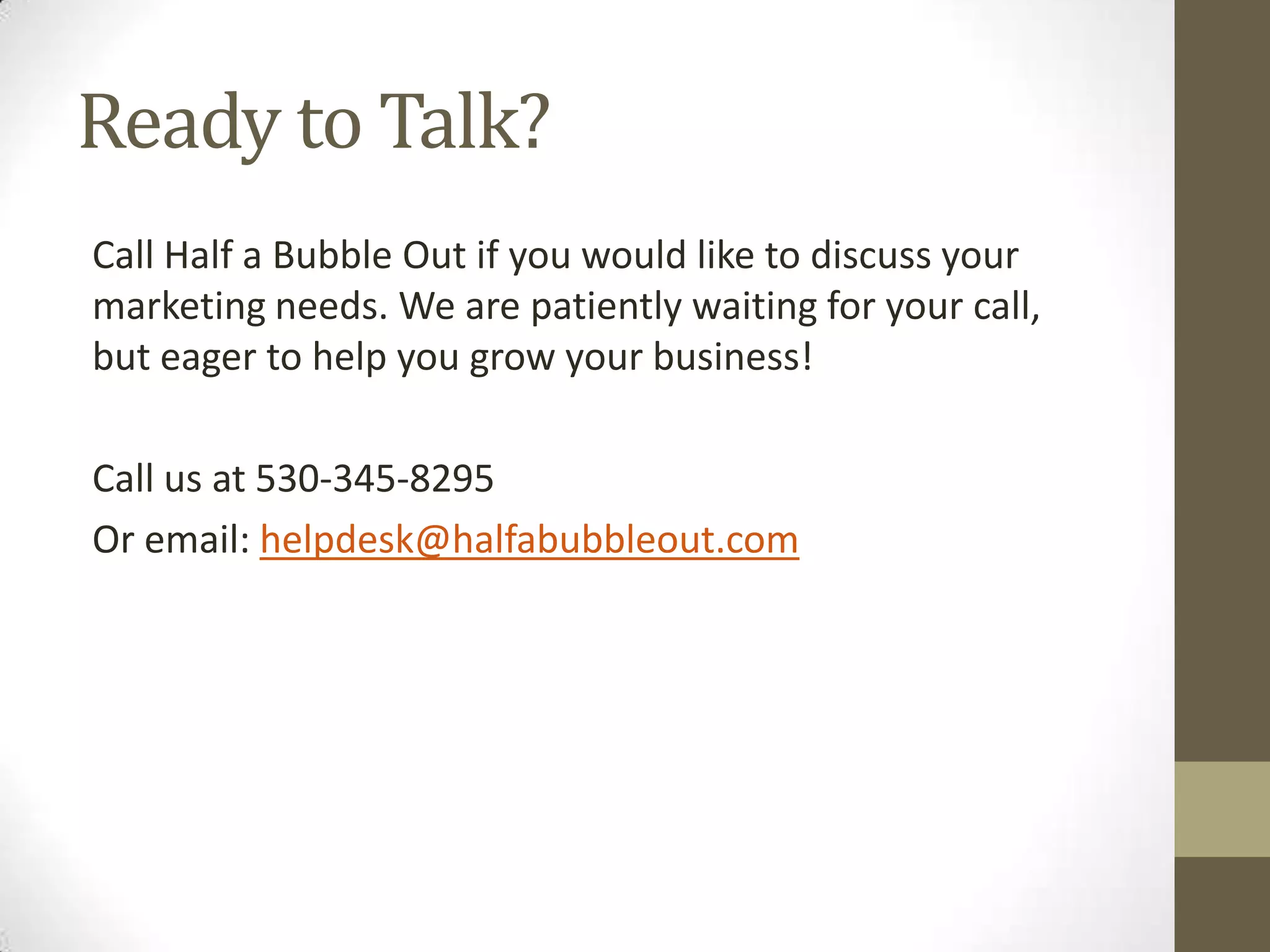 Ready to Talk?
Call Half a Bubble Out if you would like to discuss your
marketing needs. We are patiently waiting for your call,
but eager to help you grow your business!
Call us at 530-345-8295
Or email: helpdesk@halfabubbleout.com
 