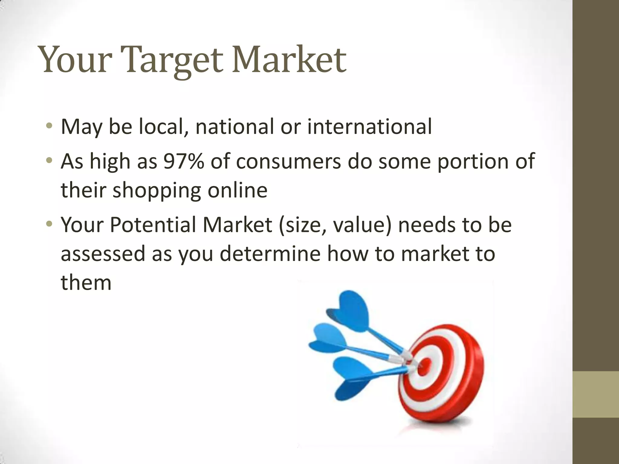 Your Target Market
• May be local, national or international
• As high as 97% of consumers do some portion of
their shopping online
• Your Potential Market (size, value) needs to be
assessed as you determine how to market to
them
 