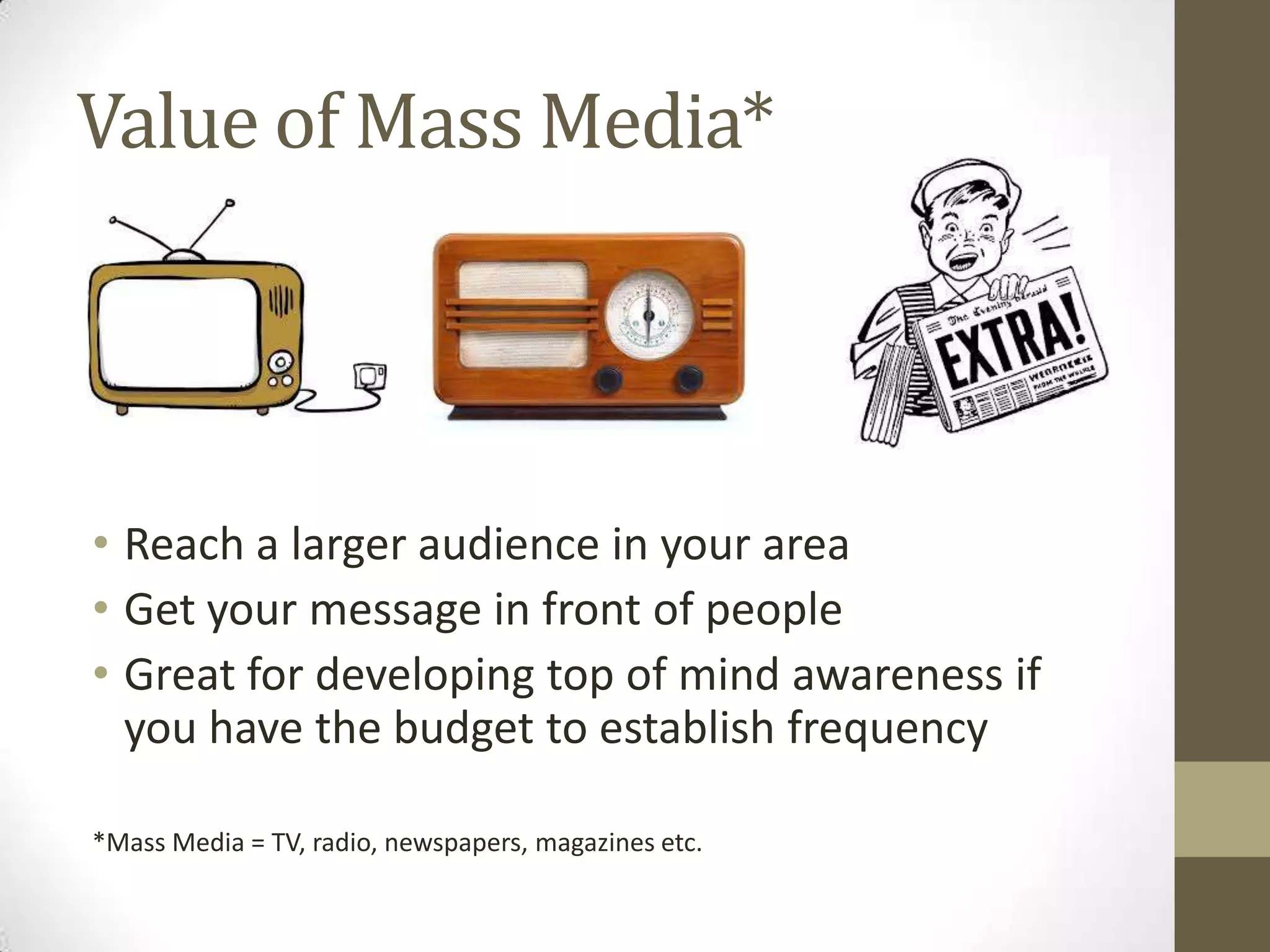 Value of Mass Media*
• Reach a larger audience in your area
• Get your message in front of people
• Great for developing top of mind awareness if
you have the budget to establish frequency
*Mass Media = TV, radio, newspapers, magazines etc.
 