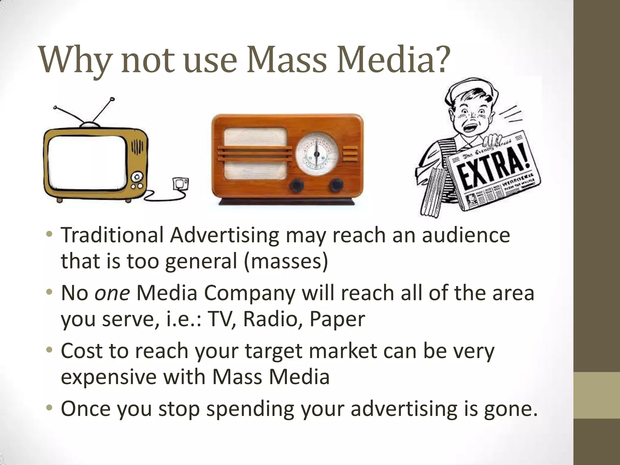 Why not use Mass Media?
• Traditional Advertising may reach an audience
that is too general (masses)
• No one Media Company will reach all of the area
you serve, i.e.: TV, Radio, Paper
• Cost to reach your target market can be very
expensive with Mass Media
• Once you stop spending your advertising is gone.
 