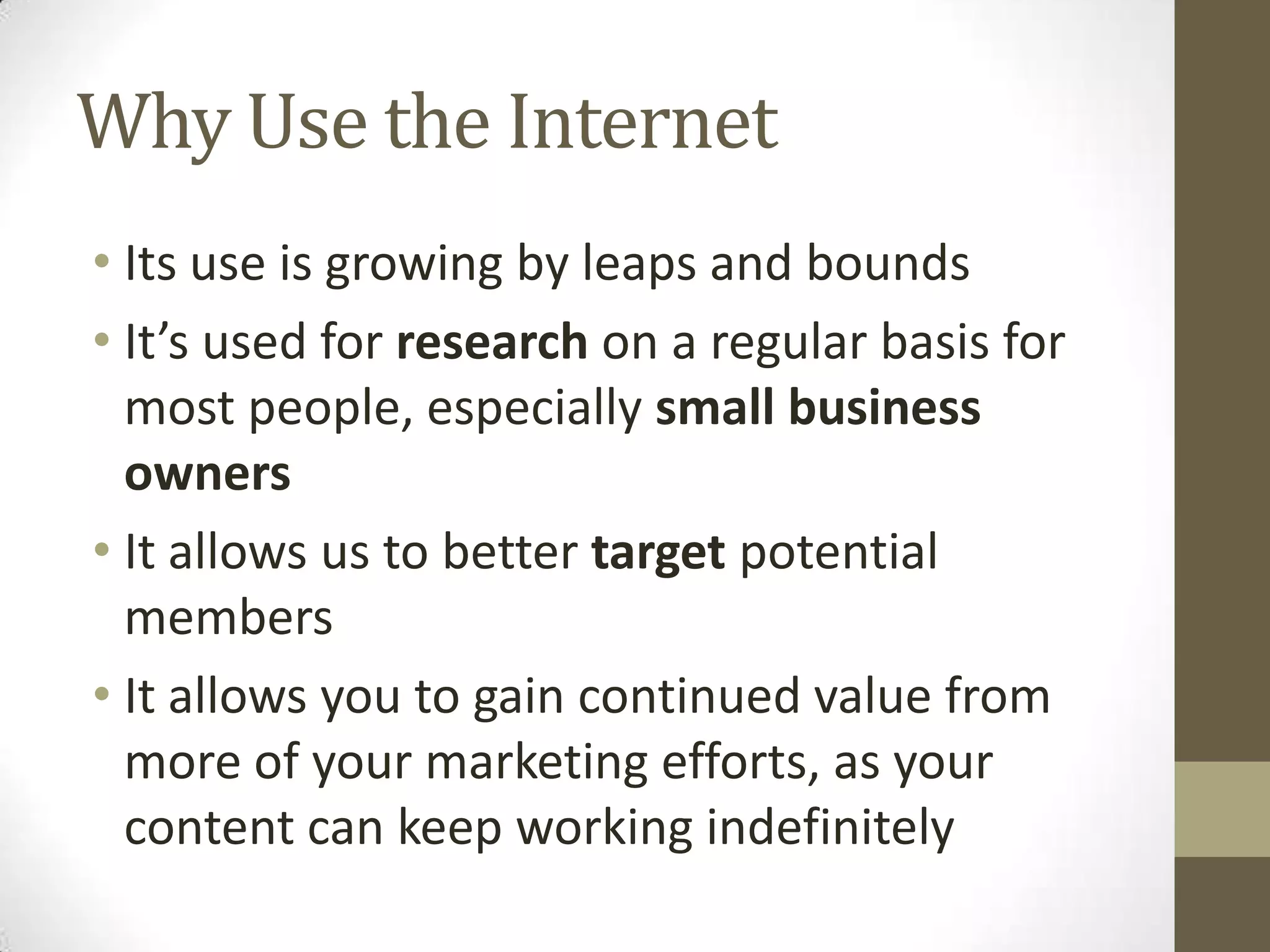 Why Use the Internet
• Its use is growing by leaps and bounds
• It’s used for research on a regular basis for
most people, especially small business
owners
• It allows us to better target potential
members
• It allows you to gain continued value from
more of your marketing efforts, as your
content can keep working indefinitely
 