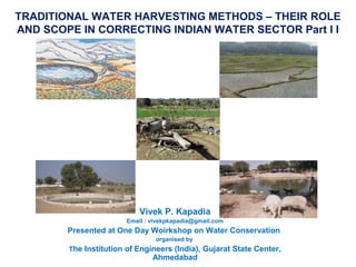 TRADITIONAL WATER HARVESTING METHODS – THEIR ROLE 
AND SCOPE IN CORRECTING INDIAN WATER SECTOR Part I I 
Vivek P. Kapadia 
Email : vivekpkapadia@gmail.com 
Presented at One Day Woirkshop on Water Conservation 
organised by 
The Institution of Engineers (India), Gujarat State Center, 
Ahmedabad 
 