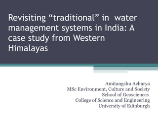Revisiting “traditional” in  water management systems in India: A case study from Western Himalayas Amitangshu Acharya MSc Environment, Culture and Society School of Geosciences  College of Science and Engineering University of Edinburgh 